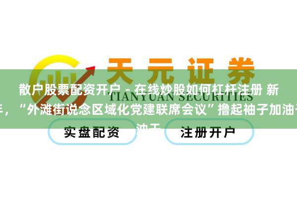 散户股票配资开户 - 在线炒股如何杠杆注册 新年，“外滩街说念区域化党建联席会议”撸起袖子加油干