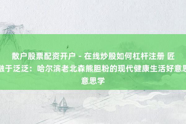 散户股票配资开户 - 在线炒股如何杠杆注册 匠心融于泛泛：哈尔滨老北森熊胆粉的现代健康生活好意思学