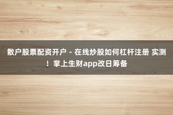 散户股票配资开户 - 在线炒股如何杠杆注册 实测！掌上生财app改日筹备