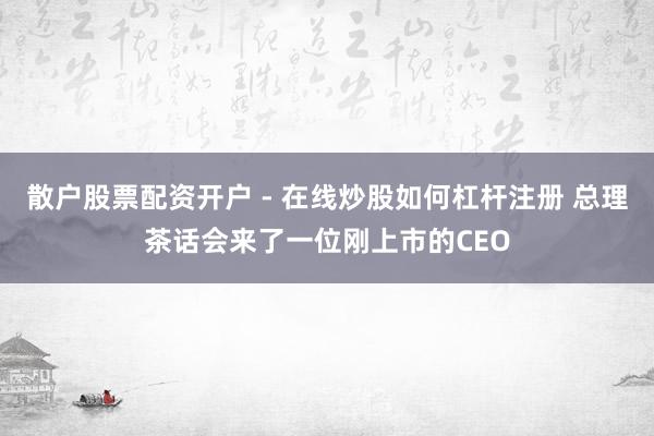 散户股票配资开户 - 在线炒股如何杠杆注册 总理茶话会来了一位刚上市的CEO