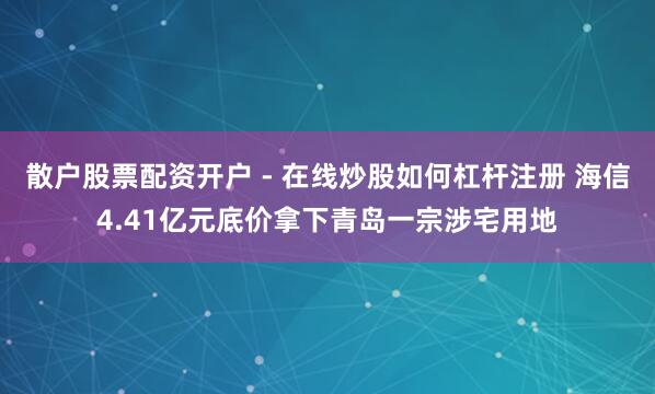 散户股票配资开户 - 在线炒股如何杠杆注册 海信4.41亿元底价拿下青岛一宗涉宅用地