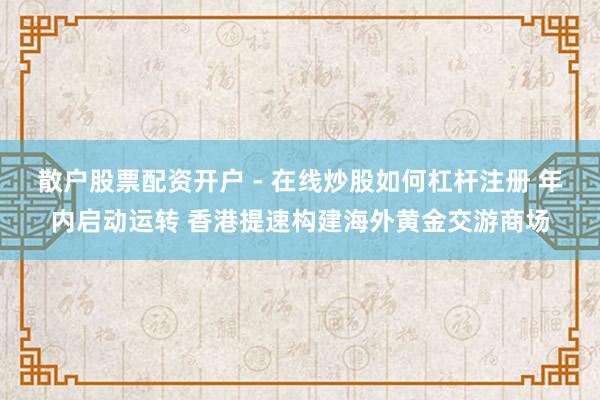 散户股票配资开户 - 在线炒股如何杠杆注册 年内启动运转 香港提速构建海外黄金交游商场