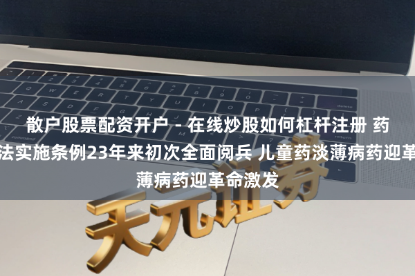散户股票配资开户 - 在线炒股如何杠杆注册 药品科罚法实施条例23年来初次全面阅兵 儿童药淡薄病药迎革命激发