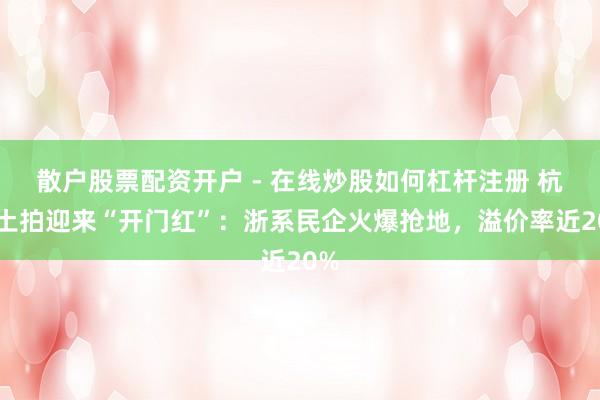 散户股票配资开户 - 在线炒股如何杠杆注册 杭州土拍迎来“开门红”：浙系民企火爆抢地，溢价率近20%