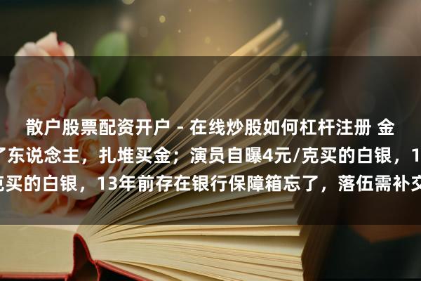 散户股票配资开户 - 在线炒股如何杠杆注册 金价暴跌，深圳水贝挤满了东说念主，扎堆买金；演员自曝4元/克买的白银，13年前存在银行保障箱忘了，落伍需补交7000多元