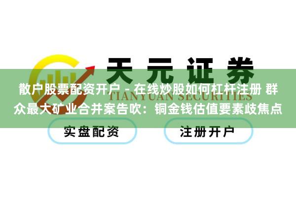 散户股票配资开户 - 在线炒股如何杠杆注册 群众最大矿业合并案告吹：铜金钱估值要素歧焦点